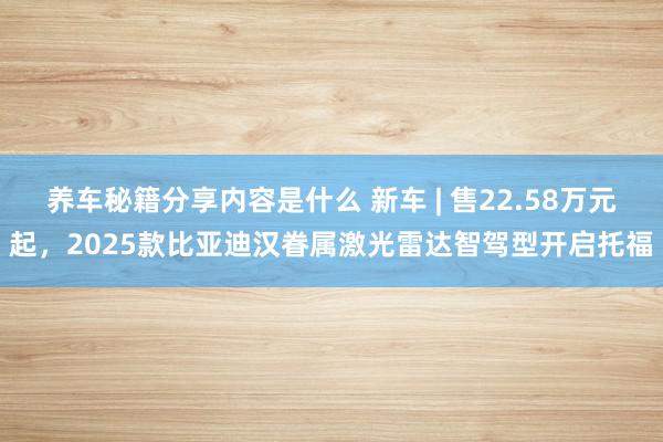 养车秘籍分享内容是什么 新车 | 售22.58万元起，2025款比亚迪汉眷属激光雷达智驾型开启托福