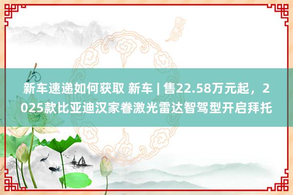 新车速递如何获取 新车 | 售22.58万元起，2025款比亚迪汉家眷激光雷达智驾型开启拜托