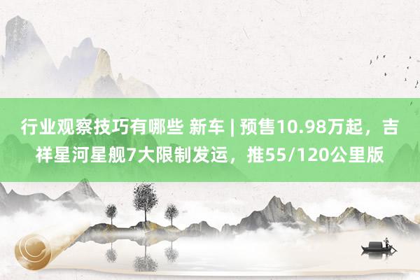 行业观察技巧有哪些 新车 | 预售10.98万起，吉祥星河星舰7大限制发运，推55/120公里版