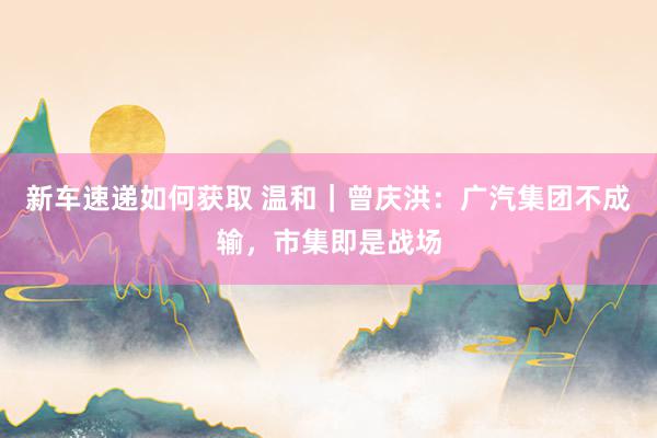 新车速递如何获取 温和｜曾庆洪：广汽集团不成输，市集即是战场