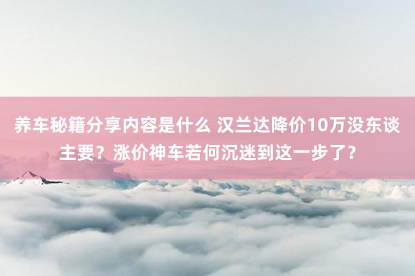 养车秘籍分享内容是什么 汉兰达降价10万没东谈主要？涨价神车若何沉迷到这一步了？