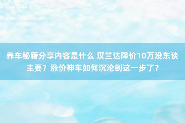 养车秘籍分享内容是什么 汉兰达降价10万没东谈主要？涨价神车如何沉沦到这一步了？