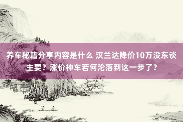 养车秘籍分享内容是什么 汉兰达降价10万没东谈主要？涨价神车若何沦落到这一步了？