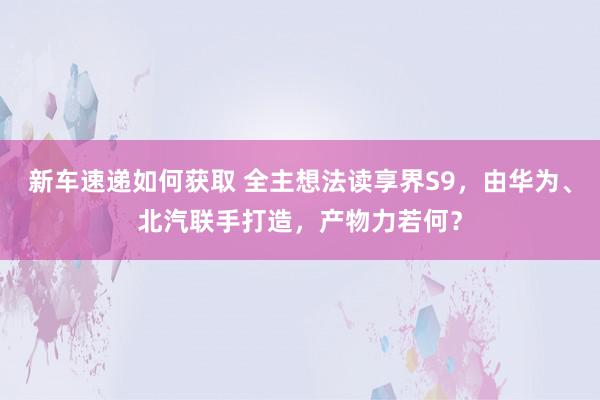 新车速递如何获取 全主想法读享界S9，由华为、北汽联手打造，产物力若何？