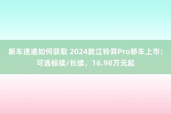 新车速递如何获取 2024款江铃羿Pro轿车上市：可选标续/长续，16.98万元起