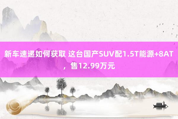 新车速递如何获取 这台国产SUV配1.5T能源+8AT，售12.99万元