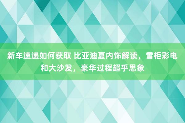 新车速递如何获取 比亚迪夏内饰解读，雪柜彩电和大沙发，豪华过程超乎思象