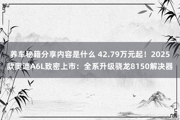 养车秘籍分享内容是什么 42.79万元起！2025款奥迪A6L致密上市：全系升级骁龙8150解决器