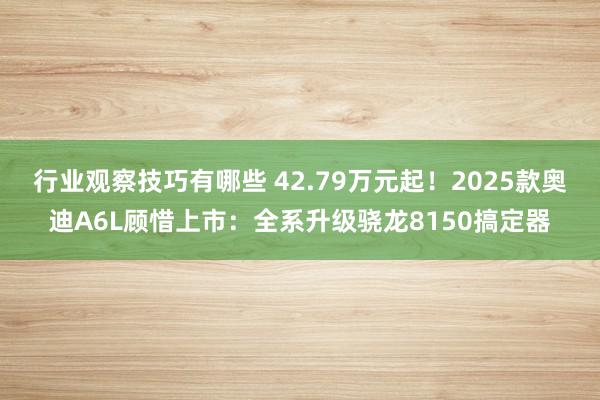 行业观察技巧有哪些 42.79万元起！2025款奥迪A6L顾惜上市：全系升级骁龙8150搞定器