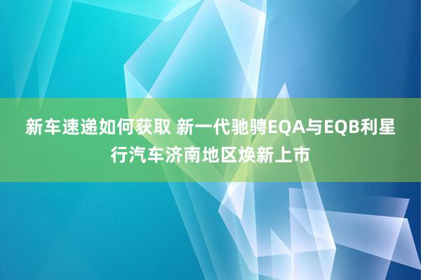 新车速递如何获取 新一代驰骋EQA与EQB利星行汽车济南地区焕新上市