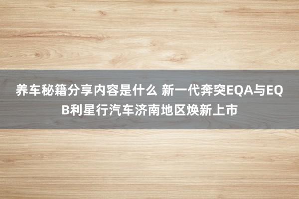 养车秘籍分享内容是什么 新一代奔突EQA与EQB利星行汽车济南地区焕新上市