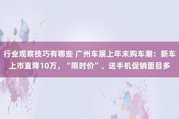 行业观察技巧有哪些 广州车展上年末购车潮：新车上市直降10万，“限时价”、送手机促销面目多