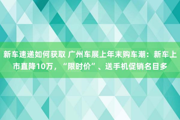 新车速递如何获取 广州车展上年末购车潮：新车上市直降10万，“限时价”、送手机促销名目多