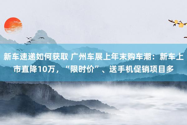 新车速递如何获取 广州车展上年末购车潮：新车上市直降10万，“限时价”、送手机促销项目多