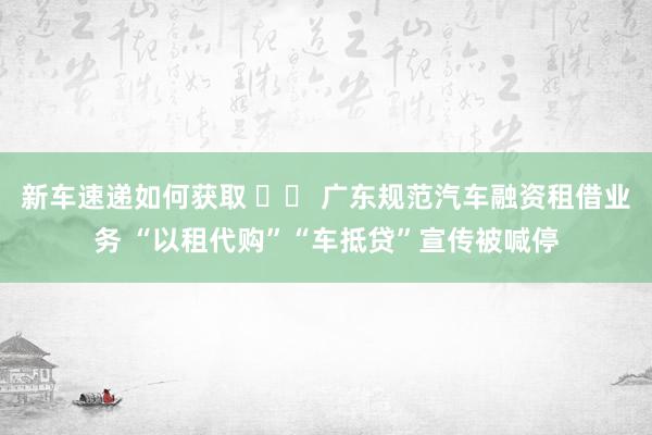 新车速递如何获取 		 广东规范汽车融资租借业务 “以租代购”“车抵贷”宣传被喊停