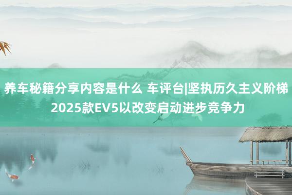 养车秘籍分享内容是什么 车评台|坚执历久主义阶梯 2025款EV5以改变启动进步竞争力