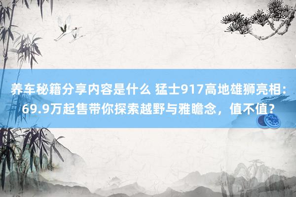 养车秘籍分享内容是什么 猛士917高地雄狮亮相：69.9万起售带你探索越野与雅瞻念，值不值？