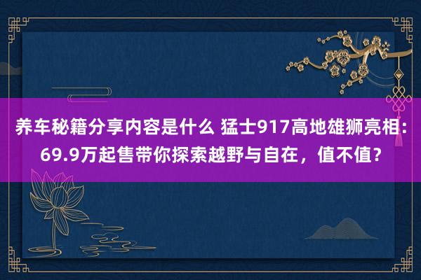 养车秘籍分享内容是什么 猛士917高地雄狮亮相：69.9万起售带你探索越野与自在，值不值？