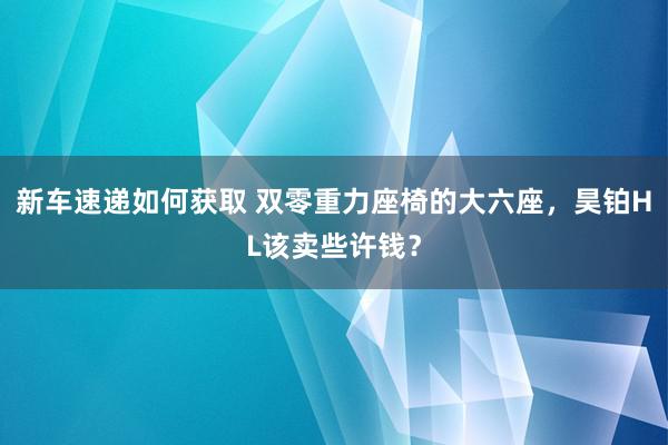 新车速递如何获取 双零重力座椅的大六座，昊铂HL该卖些许钱？