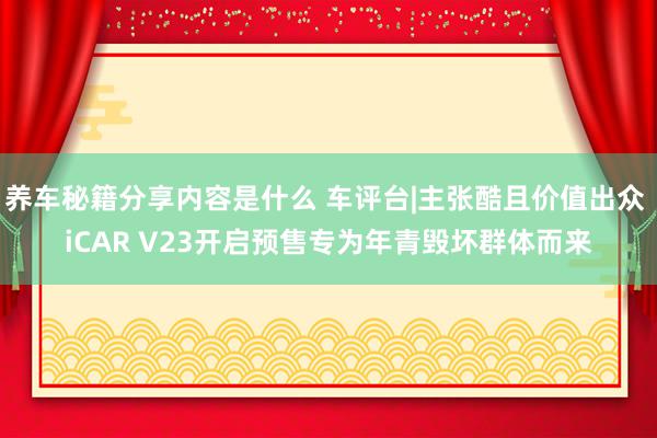 养车秘籍分享内容是什么 车评台|主张酷且价值出众 iCAR V23开启预售专为年青毁坏群体而来