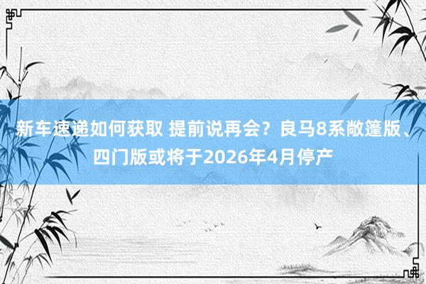 新车速递如何获取 提前说再会？良马8系敞篷版、四门版或将于2026年4月停产