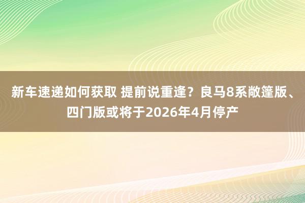 新车速递如何获取 提前说重逢？良马8系敞篷版、四门版或将于2026年4月停产