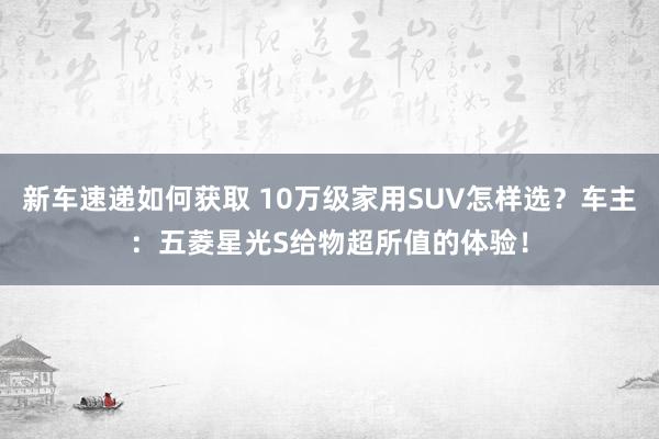 新车速递如何获取 10万级家用SUV怎样选？车主：五菱星光S给物超所值的体验！