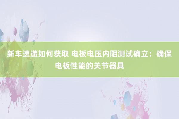 新车速递如何获取 电板电压内阻测试确立：确保电板性能的关节器具