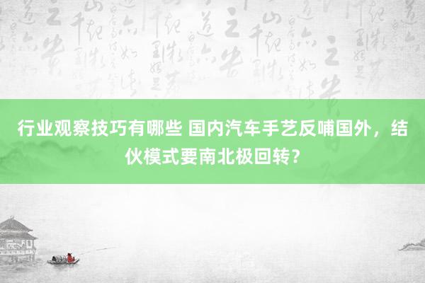 行业观察技巧有哪些 国内汽车手艺反哺国外，结伙模式要南北极回转？