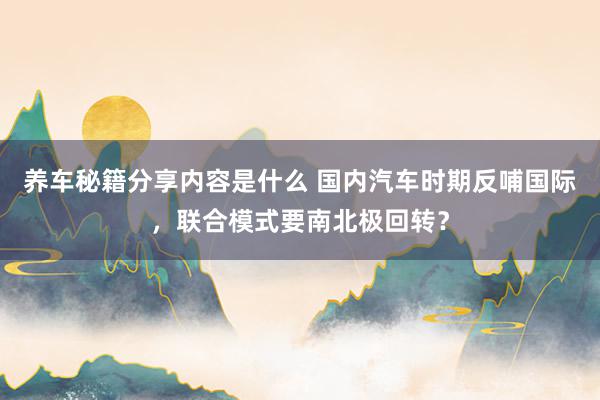 养车秘籍分享内容是什么 国内汽车时期反哺国际，联合模式要南北极回转？