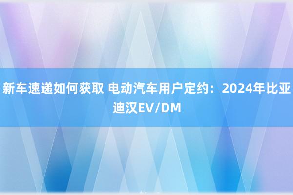 新车速递如何获取 电动汽车用户定约：2024年比亚迪汉EV/DM