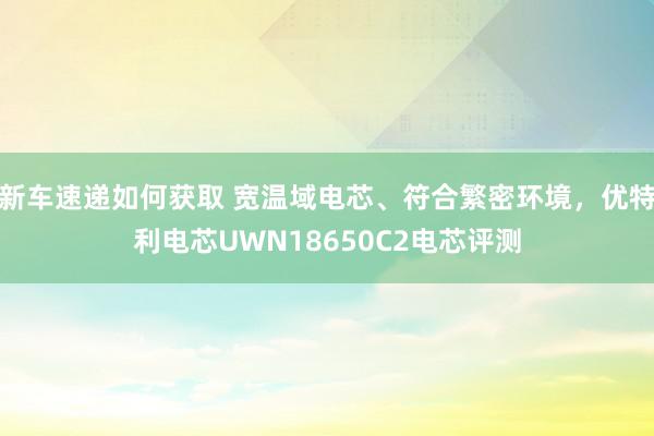 新车速递如何获取 宽温域电芯、符合繁密环境，优特利电芯UWN18650C2电芯评测