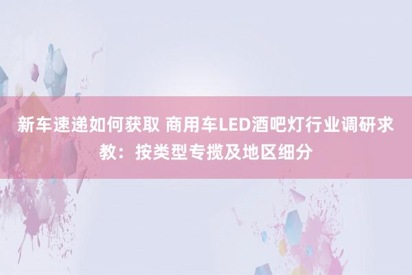 新车速递如何获取 商用车LED酒吧灯行业调研求教：按类型专揽及地区细分