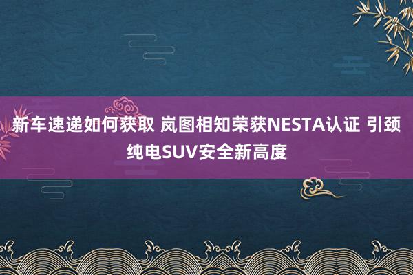 新车速递如何获取 岚图相知荣获NESTA认证 引颈纯电SUV安全新高度