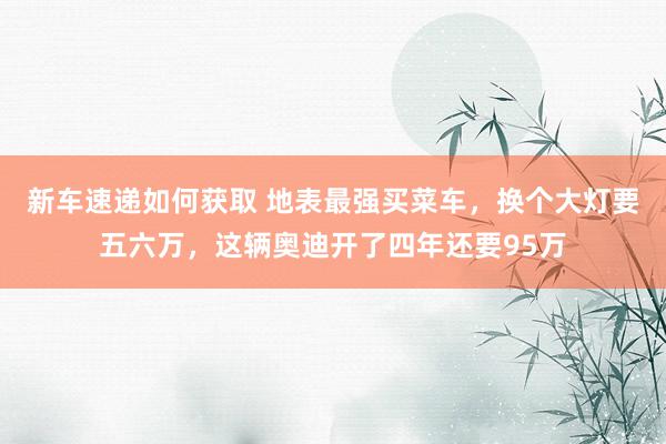 新车速递如何获取 地表最强买菜车，换个大灯要五六万，这辆奥迪开了四年还要95万