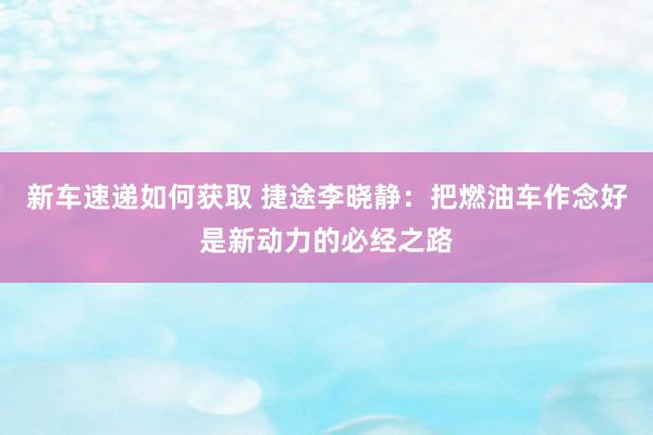 新车速递如何获取 捷途李晓静：把燃油车作念好是新动力的必经之路