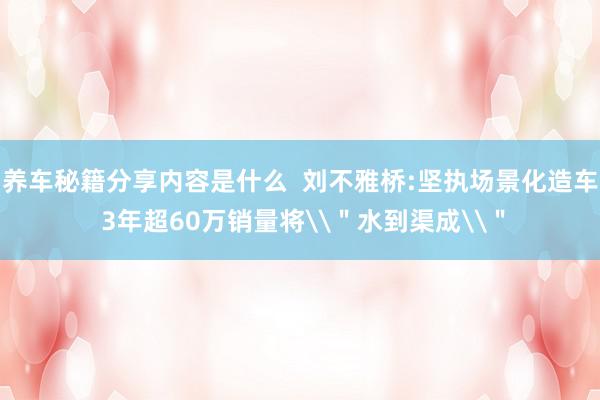 养车秘籍分享内容是什么  刘不雅桥:坚执场景化造车 3年超60万销量将\＂水到渠成\＂