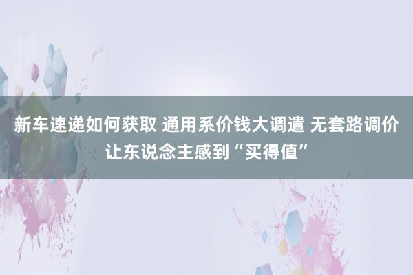 新车速递如何获取 通用系价钱大调遣 无套路调价让东说念主感到“买得值”