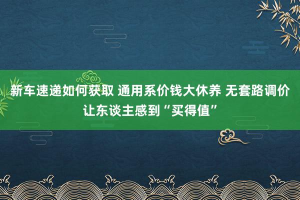 新车速递如何获取 通用系价钱大休养 无套路调价让东谈主感到“买得值”