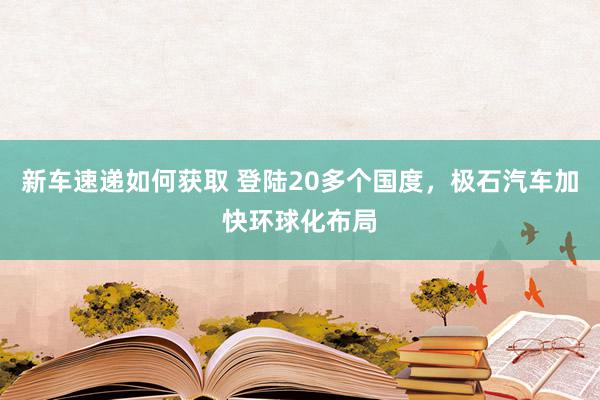 新车速递如何获取 登陆20多个国度，极石汽车加快环球化布局