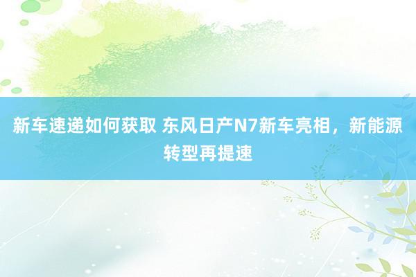 新车速递如何获取 东风日产N7新车亮相，新能源转型再提速