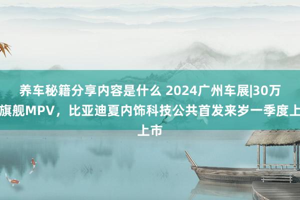 养车秘籍分享内容是什么 2024广州车展|30万级旗舰MPV，比亚迪夏内饰科技公共首发来岁一季度上市