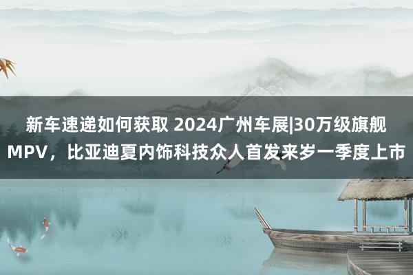 新车速递如何获取 2024广州车展|30万级旗舰MPV，比亚迪夏内饰科技众人首发来岁一季度上市