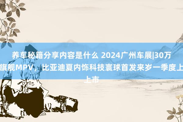 养车秘籍分享内容是什么 2024广州车展|30万级旗舰MPV，比亚迪夏内饰科技寰球首发来岁一季度上市