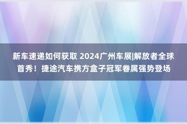 新车速递如何获取 2024广州车展|解放者全球首秀！捷途汽车携方盒子冠军眷属强势登场