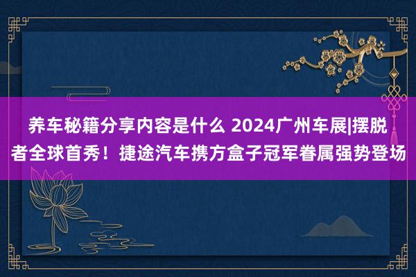 养车秘籍分享内容是什么 2024广州车展|摆脱者全球首秀！捷途汽车携方盒子冠军眷属强势登场