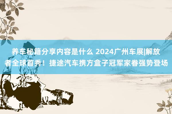 养车秘籍分享内容是什么 2024广州车展|解放者全球首秀！捷途汽车携方盒子冠军家眷强势登场