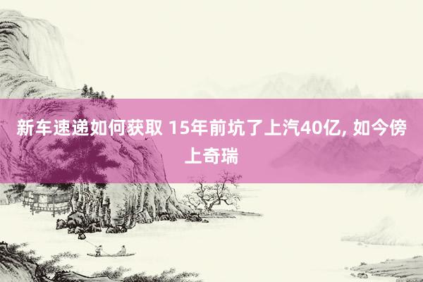 新车速递如何获取 15年前坑了上汽40亿, 如今傍上奇瑞