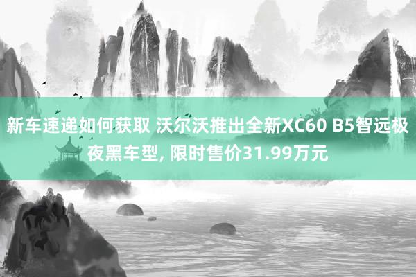 新车速递如何获取 沃尔沃推出全新XC60 B5智远极夜黑车型, 限时售价31.99万元