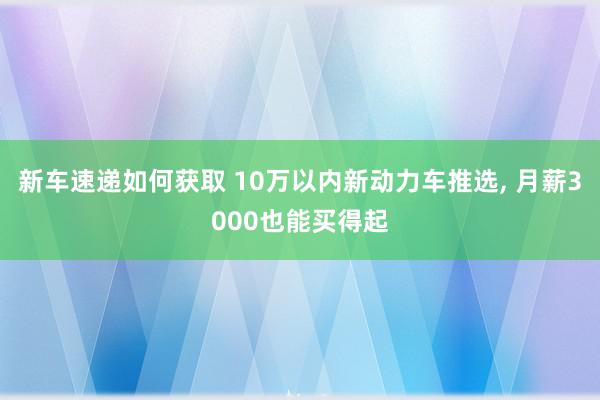 新车速递如何获取 10万以内新动力车推选, 月薪3000也能买得起